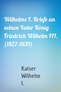 Wilhelms I. Briefe an seinen Vater König Friedrich Wilhelm III. (1827-1839)