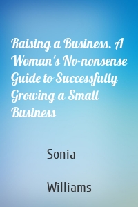 Raising a Business. A Woman's No-nonsense Guide to Successfully Growing a Small Business