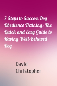 7 Steps to Success Dog Obedience Training: The Quick and Easy Guide to Having Well-Behaved Dog