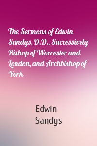 The Sermons of Edwin Sandys, D.D., Successively Bishop of Worcester and London, and Archbishop of York