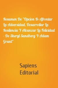 Resumen De "Opcion B: Afrontar La Adversidad, Desarrollar La Resilencia Y Alcanzar La Felicidad - De Sheryl Sandberg Y Adam Grant"