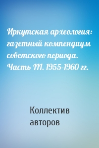 Иркутская археология: газетный компендиум советского периода. Часть III. 1955-1960 гг.