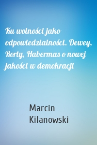 Ku wolności jako odpowiedzialności. Dewey, Rorty, Habermas o nowej jakości w demokracji