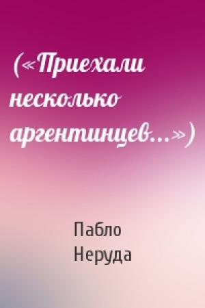 Обложка книги «(«Приехали несколько аргентинцев...»)» — Пабло Неруда