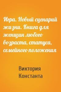 Игра. Новый сценарий жизни. Книга для женщин любого возраста, статуса, семейного положения