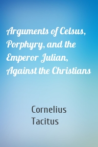 Arguments of Celsus, Porphyry, and the Emperor Julian, Against the Christians