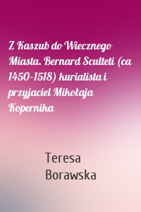 Z Kaszub do Wiecznego Miasta. Bernard Sculteti (ca 1450–1518) kurialista i przyjaciel Mikołaja Kopernika