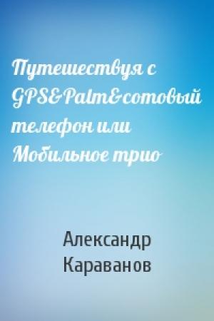 Обложка книги «Путешествуя с GPS&Palm&сотовый телефон или Мобильное трио» — Александр Караванов