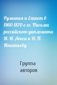 Румыния и Египет в 1860-1870-е гг. Письма российского дипломата И. И. Лекса к Н. П. Игнатьеву