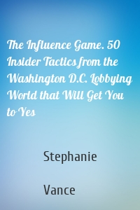 The Influence Game. 50 Insider Tactics from the Washington D.C. Lobbying World that Will Get You to Yes