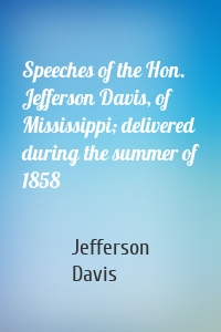 Speeches of the Hon. Jefferson Davis, of Mississippi; delivered during the summer of 1858