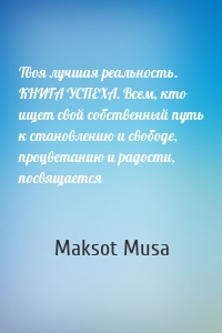 Твоя лучшая реальность. КНИГА УСПЕХА. Всем, кто ищет свой собственный путь к становлению и свободе, процветанию и радости, посвящается