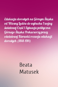 Edukacja dorosłych na Górnym Śląsku od Wiosny Ludów do wybuchu I wojny światowej Część 1 Sytuacja polityczna Górnego Śląska Prekursorzy pracy oświatowej Kierunki rozwoju edukacji dorosłych (1848–1914)