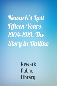 Newark's Last Fifteen Years, 1904-1919. The Story in Outline