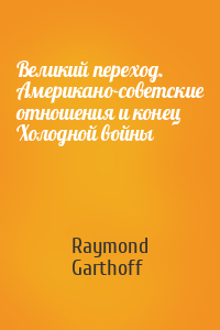 Raymond Garthoff - Великий переход. Американо-советские отношения и конец Холодной войны