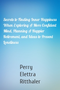 Secrets to Finding Inner Happiness When Exploring A More Confident Mind, Planning A Happier Retirement, and Ideas to Prevent Loneliness