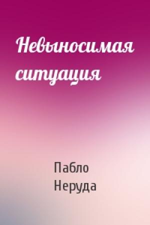 Обложка книги «Невыносимая ситуация» — Пабло Неруда