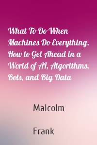 What To Do When Machines Do Everything. How to Get Ahead in a World of AI, Algorithms, Bots, and Big Data