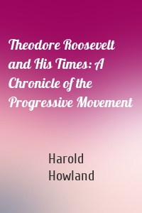 Theodore Roosevelt and His Times: A Chronicle of the Progressive Movement