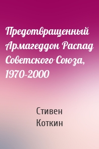 Стивен Коткин - Предотвращенный Армагеддон Распад Советского Союза, 1970–2000