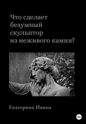Обложка книги «Что сделает безумный скульптор из неживого камня?» — Екатерина Ивина