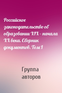 Российское законодательство об образовании XIX – начала XX века. Сборник документов. Том I