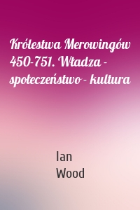 Królestwa Merowingów 450-751. Władza - społeczeństwo - kultura