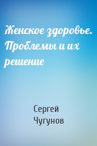 Женское здоровье. Проблемы и их решение