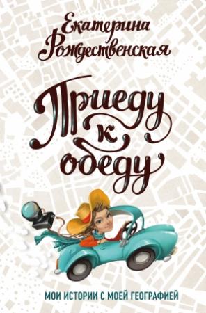 Обложка книги «Приеду к обеду. Мои истории с моей географией» — Екатерина Рождественская