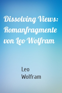 Dissolving Views: Romanfragmente von Leo Wolfram