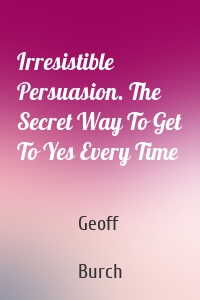 Irresistible Persuasion. The Secret Way To Get To Yes Every Time