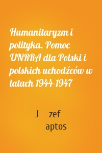 Humanitaryzm i polityka. Pomoc UNRRA dla Polski i polskich uchodźców w latach 1944-1947