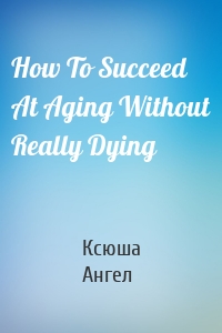 How To Succeed At Aging Without Really Dying