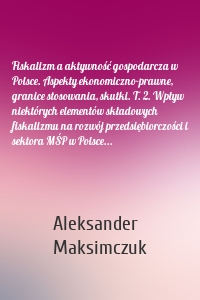 Fiskalizm a aktywność gospodarcza w Polsce. Aspekty ekonomiczno-prawne, granice stosowania, skutki. T. 2. Wpływ niektórych elementów składowych fiskalizmu na rozwój przedsiębiorczości i sektora MŚP w Polsce...