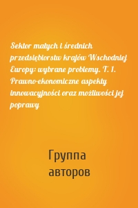 Sektor małych i średnich przedsiębiorstw krajów Wschodniej Europy: wybrane problemy. T. 1. Prawno-ekonomiczne aspekty innowacyjności oraz możliwości jej poprawy