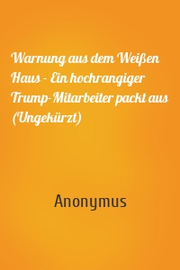 Warnung aus dem Weißen Haus - Ein hochrangiger Trump-Mitarbeiter packt aus (Ungekürzt)