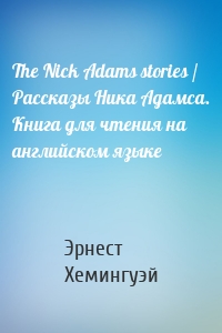 The Nick Adams stories / Рассказы Ника Адамса. Книга для чтения на английском языке