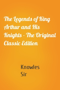 The Legends of King Arthur and His Knights - The Original Classic Edition