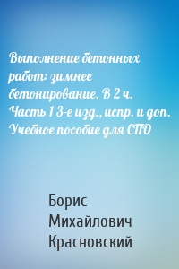 Выполнение бетонных работ: зимнее бетонирование. В 2 ч. Часть 1 3-е изд., испр. и доп. Учебное пособие для СПО