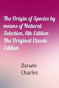 The Origin of Species by means of Natural Selection, 6th Edition - The Original Classic Edition
