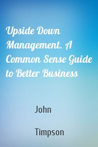 Upside Down Management. A Common Sense Guide to Better Business