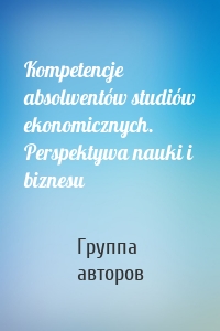 Kompetencje absolwentów studiów ekonomicznych. Perspektywa nauki i biznesu