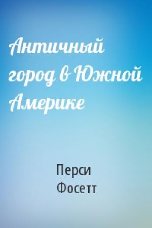 Обложка книги «Античный город в Южной Америке» — П Фосетт