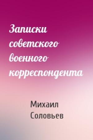 Обложка книги «Записки советского военного корреспондента» — Михаил Вадимович Соловьев