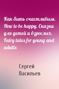 Как быть счастливым. How to be happy. Сказки для детей и взрослых. Fairy tales for young and adults