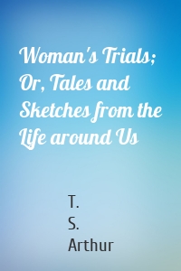 Woman's Trials; Or, Tales and Sketches from the Life around Us