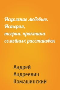 Исцеление любовью. История, теория, практика семейных расстановок