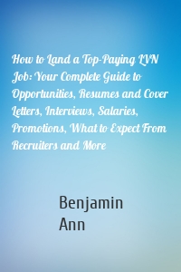 How to Land a Top-Paying LVN Job: Your Complete Guide to Opportunities, Resumes and Cover Letters, Interviews, Salaries, Promotions, What to Expect From Recruiters and More