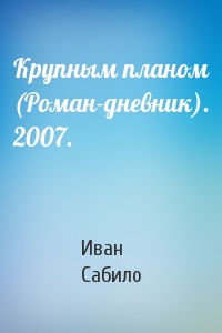 Иван Сабило - Крупным планом (Роман-дневник). 2007.