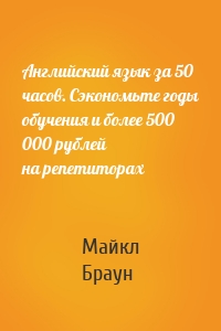 Английский язык за 50 часов. Сэкономьте годы обучения и более 500 000 рублей на репетиторах